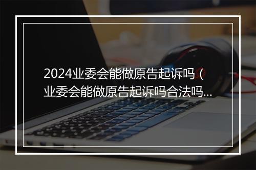2024业委会能做原告起诉吗(业委会能做原告起诉吗合法吗)