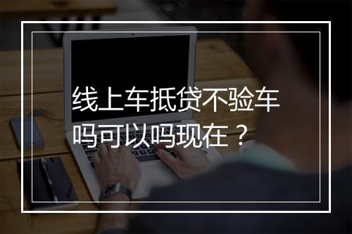 线上车抵贷不验车吗可以吗现在?