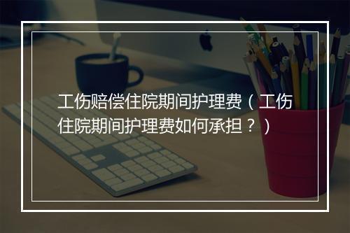 工伤赔偿住院期间护理费(工伤住院期间护理费如何承担?)