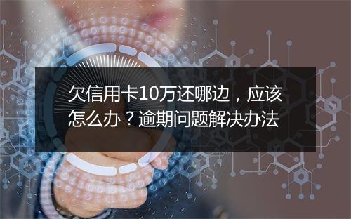欠信用卡10万还哪边,应该怎么办?逾期问题解决办法