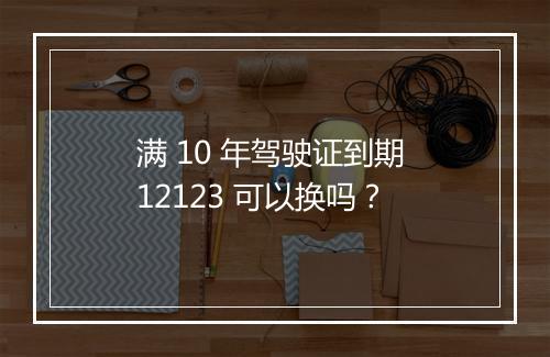 满 10 年驾驶证到期 12123 可以换吗?