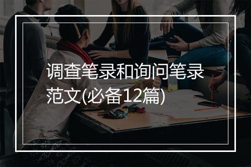 调查笔录和询问笔录范文(必备12篇)