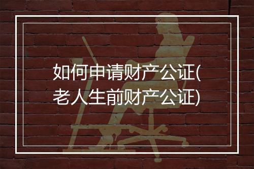 如何申请财产公证(老人生前财产公证)