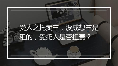 受人之托卖车,没成想车是租的,受托人是否担责?