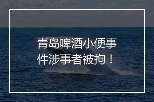 青岛啤酒小便事件涉事者被拘!