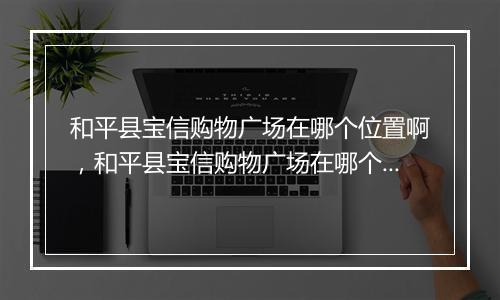 和平县宝信购物广场在哪个位置啊,和平县宝信购物广场在哪个位置
