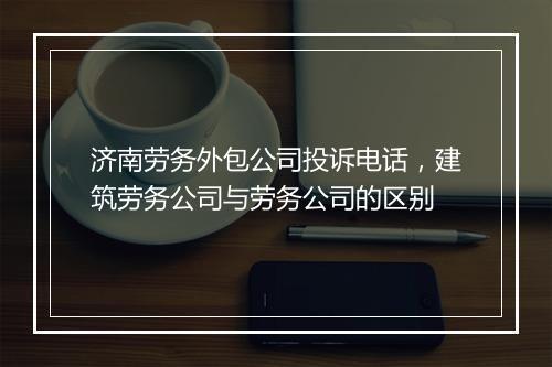 济南劳务外包公司投诉电话,建筑劳务公司与劳务公司的区别