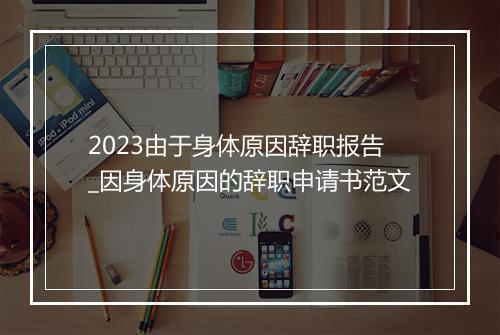 2023由于身体原因辞职报告_因身体原因的辞职申请书范文