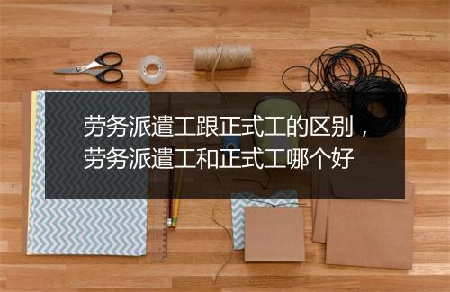 劳务派遣工跟正式工的区别,劳务派遣工和正式工哪个好