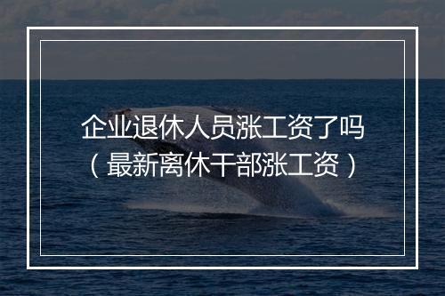 企业退休人员涨工资了吗(最新离休干部涨工资)