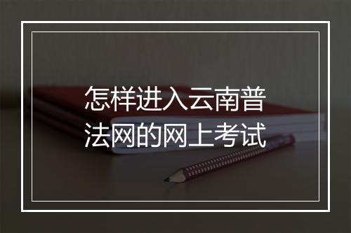 怎样进入云南普法网的网上考试