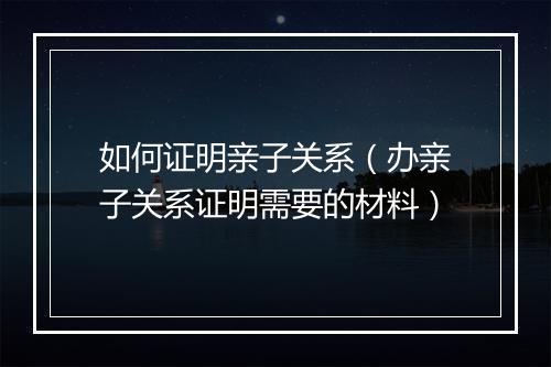 如何证明亲子关系(办亲子关系证明需要的材料)