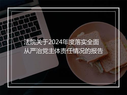 法院关于2024年度落实全面从严治党主体责任情况的报告