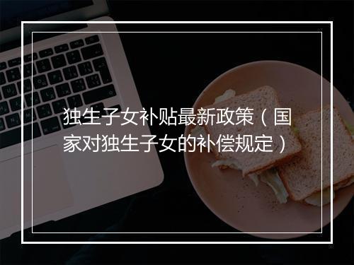 独生子女补贴最新政策(国家对独生子女的补偿规定)