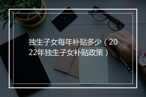 独生子女每年补贴多少(2022年独生子女补贴政策)