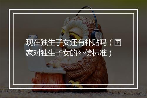 现在独生子女还有补贴吗(国家对独生子女的补偿标准)