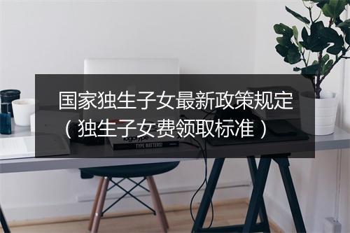 国家独生子女最新政策规定(独生子女费领取标准)