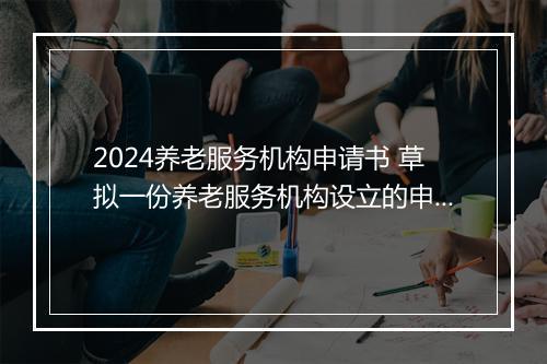2024养老服务机构申请书 草拟一份养老服务机构设立的申请书
