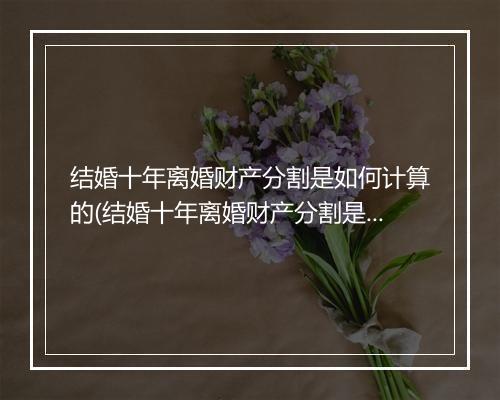 结婚十年离婚财产分割是如何计算的(结婚十年离婚财产分割是如何计算?)