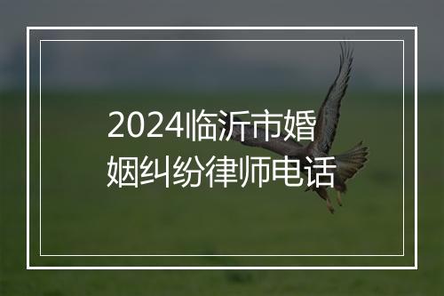 2024临沂市婚姻纠纷律师电话