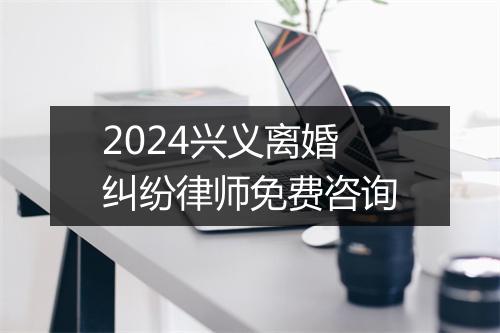 2024兴义离婚纠纷律师免费咨询