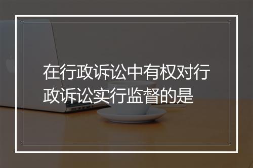 在行政诉讼中有权对行政诉讼实行监督的是