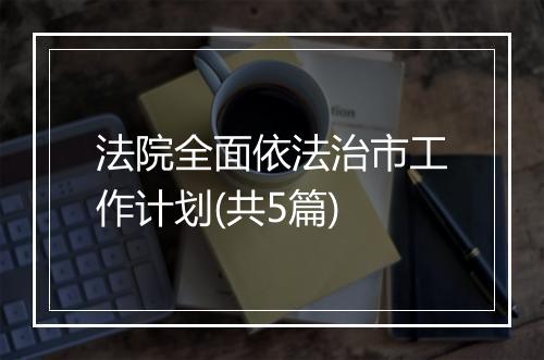 法院全面依法治市工作计划(共5篇)