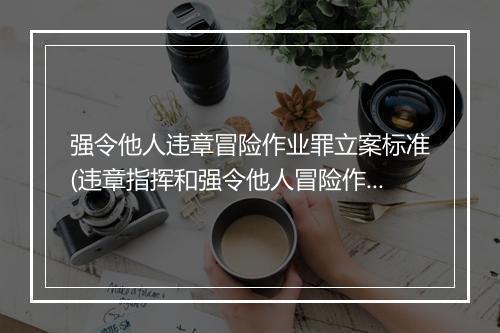 强令他人违章冒险作业罪立案标准(违章指挥和强令他人冒险作业罚款)