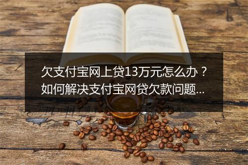 欠支付宝网上贷13万元怎么办?如何解决支付宝网贷欠款问题?