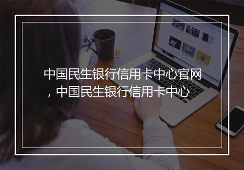 中国民生银行信用卡中心官网,中国民生银行信用卡中心