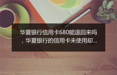 华夏银行信用卡680能退回来吗,华夏银行的信用卡未使用却收取680元年费