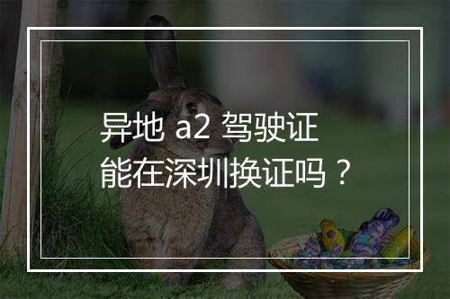 异地 a2 驾驶证能在深圳换证吗?