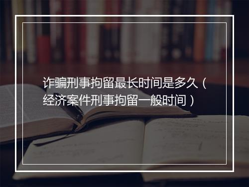 诈骗刑事拘留最长时间是多久(经济案件刑事拘留一般时间)