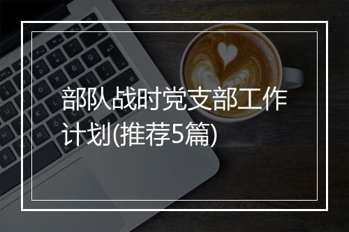 部队战时党支部工作计划(推荐5篇)