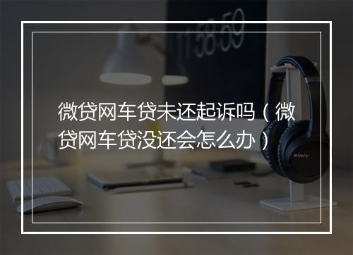 微贷网车贷未还起诉吗(微贷网车贷没还会怎么办)