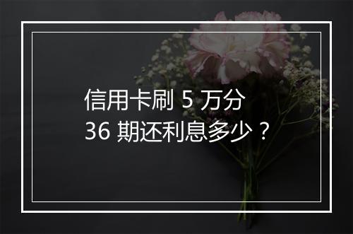 信用卡刷 5 万分 36 期还利息多少?