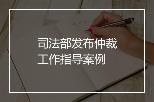 司法部发布仲裁工作指导案例