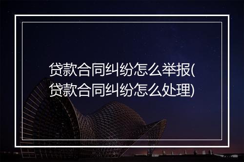 贷款合同纠纷怎么举报(贷款合同纠纷怎么处理)