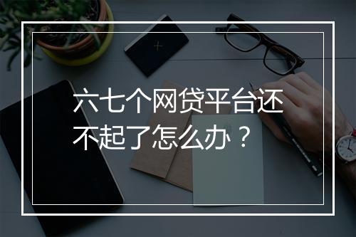 六七个网贷平台还不起了怎么办?