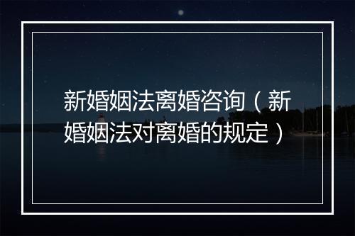 新婚姻法离婚咨询(新婚姻法对离婚的规定)
