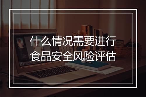 什么情况需要进行食品安全风险评估