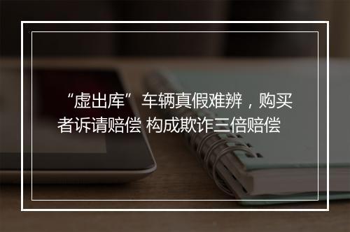 “虚出库”车辆真假难辨,购买者诉请赔偿 构成欺诈三倍赔偿