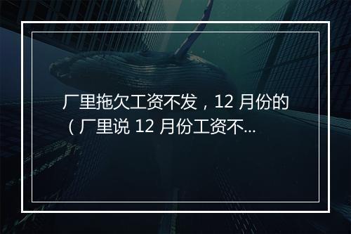 厂里拖欠工资不发,12 月份的(厂里说 12 月份工资不发但可以预支一点,结果我离职了,去预支,厂里就不给预支,工资也不发)