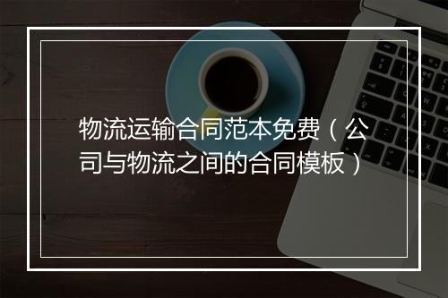 物流运输合同范本免费(公司与物流之间的合同模板)