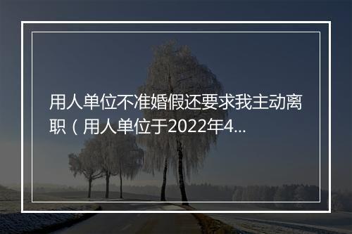 用人单位不准婚假还要求我主动离职(用人单位于2022年4月11日与本人签订一年劳动合同,到期后未续签至今。 因为需要请婚假回家结婚,公司领导不准并要求我主动离职