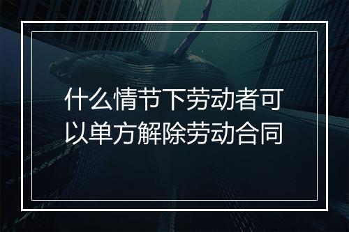 什么情节下劳动者可以单方解除劳动合同