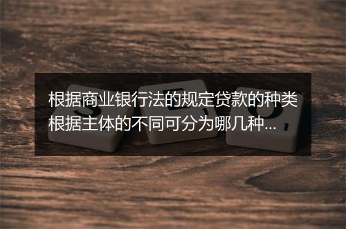 根据商业银行法的规定贷款的种类根据主体的不同可分为哪几种?