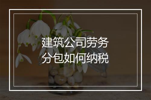 建筑公司劳务分包如何纳税