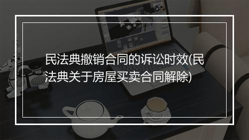 民法典撤销合同的诉讼时效(民法典关于房屋买卖合同解除)