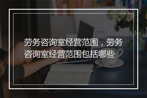 劳务咨询室经营范围,劳务咨询室经营范围包括哪些
